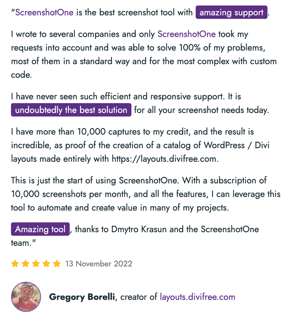 "ScreenshotOne is the best screenshot tool with amazing support.
I wrote to several companies and only ScreenshotOne took my requests into account and was able to solve 100% of my problems, most of them in a standard way and for the most complex with custom code.
I have never seen such efficient and responsive support. It is undoubtedly the best solution for all your screenshot needs today.
I have more than 10,000 captures to my credit, and the result is incredible, as proof of the creation of a catalog of WordPress / Divi layouts made entirely with https://layouts.divifree.com.
This is just the start of using ScreenshotOne. With a subscription of 10,000 screenshots per month, and all the features, I can leverage this tool to automate and create value in many of my projects.
Amazing tool, thanks to Dmytro Krasun and the ScreenshotOne team."